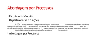 Abordagem por Processos
• Estrutura hierárquica
• Departamentos e funções
Nota: No departamento cada pessoa tem funções específicas a desempenhar de forma a satisfazer
os requisitos do cliente final, mas a maioria das pessoas não interage diretamente com o cliente final. No
entanto, todos temos os nossos clientes dentro da organização que são as pessoas que recebem o resultado (produto)
das atividades que desenvolvemos, o que faz de nós seus fornecedores.
• Abordagem por Processos
 