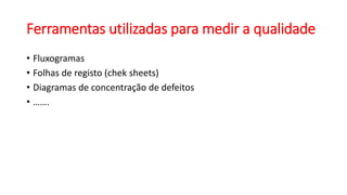 Ferramentas utilizadas para medir a qualidade
• Fluxogramas
• Folhas de registo (chek sheets)
• Diagramas de concentração de defeitos
• …….
 