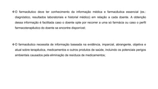 ❖O farmacêutico deve ter conhecimento da informação médica e farmacêutica essencial (ex.:
diagnóstico, resultados laboratoriais e historial médico) em relação a cada doente. A obtenção
dessa informação é facilitada caso o doente opte por recorrer a uma só farmácia ou caso o perfil
farmacoterapêutico do doente se encontre disponível;
❖O farmacêutico necessita de informação baseada na evidência, imparcial, abrangente, objetiva e
atual sobre terapêutica, medicamentos e outros produtos de saúde, incluindo os potenciais perigos
ambientais causados pela eliminação de resíduos de medicamentos;
 