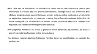 ❖Em cada área de intervenção, os farmacêuticos devem assumir responsabilidade pessoal pela
manutenção e avaliação das suas próprias competências, ao longo da sua vida profissional. Não
obstante a importância da automonitorização, também seria relevante a existência de um elemento
de avaliação e monitorização por parte das organizações profissionais nacionais de farmácia, de
forma a assegurar que os farmacêuticos mantêm os seus padrões de exercício e cumprem com
requisitos para o desenvolvimento profissional contínuo;
❖Os programas formativos de acesso à profissão devem considerar, devidamente, as atuais e
previsíveis mudanças futuras na prática farmacêutica; e
❖As diretrizes nacionais das Boas Práticas de Farmácia devem ser especificadas e ter a adesão dos
profissionais
 