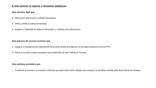 A nível nacional ou regional, é necessário estabelecer:
Uma estrutura legal que:
❖ Defina quem pode exercer a profissão farmacêutica;
❖ Defina o âmbito da prática farmacêutica;
❖ Assegure a integridade da cadeia de distribuição e a qualidade dos medicamentos.
Uma estrutura de recursos humanos que:
❖ Assegure a competência dos colaboradores da farmácia, através de programas de formação profissional contínua (FPC);
❖ Defina os recursos humanos necessários para implementar as Boas Práticas de Farmácia.
Uma estrutura económica que:
• Providencie os recursos e os incentivos suficientes que sejam efetivamente utilizados para assegurar as atividades previstas pelas Boas Práticas de Farmácia.
 