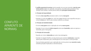 CONFLITO
APARENTE DE
NORMAS
O conflito aparente de normas ocorre quando, em um caso concreto, mais de uma
norma penal poderia ser aplicada, mas apenas uma delas deve prevalecer. Para
resolver esse conflito, o direito penal utiliza três princípios fundamentais:
1. Princípio da Especialidade
• A norma mais específica prevalece sobre a norma mais geral.
• Exemplo: O crime de roubo (art. 210.º do Código Penal) é mais específico do que o
crime de furto (art. 203.º), pois envolve violência ou ameaça.
2. Princípio da Subsidiariedade
• A norma mais grave exclui a aplicação da norma menos grave.
• Exemplo: Se um crime de lesão corporal evolui para homicídio, aplica-se apenas o
homicídio, pois é mais grave.
3. Princípio da Consunção
• Quando um crime é absorvido por outro mais abrangente.
• Exemplo: Se alguém falsifica um documento para cometer estelionato, responde
apenas pelo estelionato, pois a falsificação foi um meio para o crime principal.
Esses princípios garantem que a aplicação das normas penais seja coerente e justa,
evitando punições duplicadas ou desnecessárias.
 