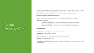 Direito
Processual Civil:
O Direito Processual Civil regula os procedimentos para a resolução de conflitos de natureza civil, garantindo
que as partes tenham acesso à justiça de forma organizada e equitativa. Ele estabelece as regras para a
tramitação dos processos nos tribunais e define os direitos e deveres das partes envolvidas.
Principais características do Direito Processual Civil
• Objeto: Trata de litígios entre particulares, como contratos, propriedade, família e obrigações.
• Princípios fundamentais:
• Princípio do contraditório – As partes têm direito a apresentar argumentos e provas.
• Princípio da igualdade – Todos devem ser tratados de forma justa no processo.
• Princípio da legalidade – O processo deve seguir normas previamente estabelecidas.
• Fases do processo:
• Petição inicial – O autor apresenta sua reclamação ao tribunal.
• Contestação – O réu responde à acusação.
• Produção de prova – São analisados documentos, testemunhas e perícias.
• Sentença – O juiz decide sobre o caso.
O Código de Processo Civil português, aprovado pela Lei n.º 41/2013, contém as normas que regem esses
procedimentos.
 