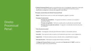Direito
Processual
Penal:
O Direito Processual Penal regula os procedimentos para a investigação, julgamento e execução
das penas em matéria criminal. Ele define as regras que garantem um processo justo e
equilibrado, protegendo os direitos dos arguidos e das vítimas.
Principais características do Direito Processual Penal
• Objeto: Trata da forma como os crimes são investigados, julgados e punidos.
• Princípios fundamentais:
• Princípio do contraditório – O arguido tem direito a contestar as acusações e
apresentar defesa.
• Princípio da legalidade – Nenhuma sanção pode ser aplicada sem previsão legal.
• Princípio da presunção de inocência – O arguido é considerado inocente até prova
em contrário.
• Fases do processo penal:
• Inquérito – Investigação conduzida pelo Ministério Público e autoridades policiais.
• Instrução – Fase opcional onde se avalia se há fundamento para levar o caso a julgamento.
• Julgamento – O tribunal analisa as provas e decide sobre a culpabilidade do arguido.
• Execução da pena – Aplicação da sanção determinada na sentença.
O Código de Processo Penal português, aprovado pelo Decreto-Lei n.º 78/87, contém as
normas que regem esses procedimentos.
 