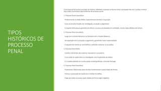 TIPOS
HISTÓRICOS DE
PROCESSO
PENAL
O processo penal evoluiu ao longo da história, refletindo mudanças na forma como a sociedade lida com a justiça criminal.
Aqui estão os principais tipos históricos de processo penal:
1. Processo Penal Inquisitório
- Predominante na Idade Média, especialmente durante a Inquisição.
- O juiz acumulava funções de investigação, acusação e julgamento.
- O arguido tinha poucas garantias de defesa, e a prova era baseada em confissões, muitas vezes obtidas sob tortura.
2. Processo Penal Acusatório
- Surge com o Direito Romano e se fortalece com o Estado Moderno.
- Há separação entre acusação e julgamento, garantindo maior imparcialidade.
- O arguido tem direito ao contraditório, podendo contestar as acusações.
3. Processo Penal Misto
- Combina elementos dos sistemas inquisitório e acusatório.
- O juiz pode ter papel ativo na investigação, mas há garantias de defesa.
- É o modelo adotado em muitos países contemporâneos, incluindo Portugal.
4. Processo Penal Garantista
- Fortemente influenciado pelos direitos fundamentais e pelo Estado de Direito.
- Prioriza a presunção de inocência e o direito de defesa.
- Exige que todas as provas sejam obtidas de forma legal e legítima.
 