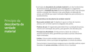 Princípio da
descoberta da
verdade
material
O princípio da descoberta da verdade material é um dos fundamentos
do processo penal, garantindo que a investigação e o julgamento
busquem a realidade dos fatos de forma objetiva e justa. Esse princípio
orienta a atuação dos tribunais e das autoridades na obtenção de
provas, permitindo que sejam realizadas diligências para esclarecer os
acontecimentos.
Características da descoberta da verdade material
•Busca pela verdade real: O objetivo é apurar os fatos de maneira
precisa, sem se limitar apenas às alegações das partes.
•Poderes do juiz: O magistrado pode determinar a produção de provas,
mesmo sem solicitação das partes, para garantir uma decisão justa.
•Princípio da oficialidade: O tribunal tem o dever de conduzir o
processo de forma ativa, garantindo que todas as provas relevantes
sejam analisadas.
•Limites: A busca pela verdade material deve respeitar os direitos
fundamentais, como o princípio da legalidade e o direito de defesa.
Esse princípio é essencial para assegurar que as decisões judiciais sejam
baseadas em provas concretas, evitando erros e injustiças.
 