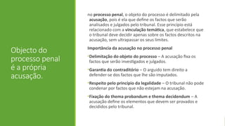 Objecto do
processo penal
é a própria
acusação.
no processo penal, o objeto do processo é delimitado pela
acusação, pois é ela que define os factos que serão
analisados e julgados pelo tribunal. Esse princípio está
relacionado com a vinculação temática, que estabelece que
o tribunal deve decidir apenas sobre os factos descritos na
acusação, sem ultrapassar os seus limites.
Importância da acusação no processo penal
•Delimitação do objeto do processo – A acusação fixa os
factos que serão investigados e julgados.
•Garantia do contraditório – O arguido tem direito a
defender-se dos factos que lhe são imputados.
•Respeito pelo princípio da legalidade – O tribunal não pode
condenar por factos que não estejam na acusação.
•Fixação do thema probandum e thema decidendum – A
acusação define os elementos que devem ser provados e
decididos pelo tribunal.
 