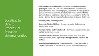 Localização
Direito
Processual
Penal no
sistema jurídico
O Direito Processual Penal está inserido no sistema jurídico
português como um ramo do Direito Público, regulando os
procedimentos para a investigação, julgamento e execução das
penas em matéria criminal. Ele complementa o Direito Penal,
garantindo que a aplicação das normas penais ocorra de forma
justa e dentro dos princípios fundamentais do Estado de Direito.
Localização no sistema jurídico
•Ramo do Direito Público – Regula a atuação do Estado na
persecução penal.
•Complementar ao Direito Penal – Define os procedimentos para
aplicar as normas penais.
•Subordinado à Constituição – Deve respeitar os princípios
constitucionais, como o princípio da legalidade e o direito de
defesa.
•Regulado pelo Código de Processo Penal – O Decreto-Lei n.º
78/87 estabelece as normas processuais penais em Portugal.
 