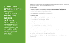 No direito penal
português, os crimes
podem ser
classificados em
públicos, semi-
públicos e
particulares,
dependendo da
forma como são
investigados e da
necessidade de
participação do
ofendido.
No direito penal português, os crimes podem ser classificados em públicos, semi-públicos e particulares, dependendo da
forma como são investigados e da necessidade de participação do ofendido.
1. Crimes Particulares
- São aqueles em que apenas o ofendido pode dar início ao processo, apresentando queixa e acusação particular.
- O Ministério Público não pode agir sem a iniciativa do ofendido.
- O ofendido pode desistir do processo, levando ao seu arquivamento.
2. Crimes Semi-Públicos
- Dependem de queixa do ofendido para que o Ministério Público possa atuar.
- Se o ofendido desistir da queixa, o processo é arquivado.
- Exemplo: Alguns crimes de injúria ou difamação.
3. Fase de Inquérito no Processo Penal
- É a fase inicial do processo penal, conduzida pelo Ministério Público.
- Tem caráter secreto, garantindo a eficácia da investigação.
- O arguido não precisa contestar para que os factos sejam analisados, pois não vigora o princípio da auto-
responsabilidade probatória.
4. Princípio do Dispositivo no Processo Penal
- No direito civil, as partes têm autonomia para definir os limites do processo.
- No direito penal, não há possibilidade de transação ou renúncia ao objeto do processo, pois o Estado tem interesse na
punição dos crimes.
 