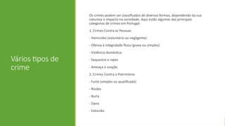 Vários tipos de
crime
Os crimes podem ser classificados de diversas formas, dependendo da sua
natureza e impacto na sociedade. Aqui estão algumas das principais
categorias de crimes em Portugal:
1. Crimes Contra as Pessoas
- Homicídio (voluntário ou negligente)
- Ofensa à integridade física (grave ou simples)
- Violência doméstica
- Sequestro e rapto
- Ameaça e coação
2. Crimes Contra o Património
- Furto (simples ou qualificado)
- Roubo
- Burla
- Dano
- Extorsão
 
