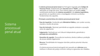 Sistema
processual
penal atual
O sistema processual penal atual em Portugal é regulado pelo Código de
Processo Penal, estabelecido pelo Decreto-Lei n.º 78/87, com diversas
alterações ao longo dos anos. Esse sistema segue um modelo misto,
combinando elementos do sistema acusatório e do sistema inquisitório,
garantindo um equilíbrio entre a investigação criminal e os direitos
fundamentais dos arguidos.
Principais características do sistema processual penal atual
•Fase de inquérito: Conduzida pelo Ministério Público, com caráter secreto,
visando a recolha de provas.
•Fase de instrução: Opcional, permitindo ao arguido contestar a acusação
antes do julgamento.
•Julgamento: Realizado por um tribunal independente, garantindo o
princípio do contraditório.
•Garantias do arguido: Presunção de inocência, direito à defesa e proibição
de provas obtidas ilegalmente.
•Recurso: Possibilidade de impugnar decisões judiciais perante tribunais
superiores.
O sistema processual penal português tem passado por reformas para
melhorar a eficácia da justiça criminal e reforçar as garantias dos cidadãos.
 