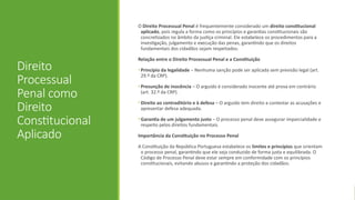 Direito
Processual
Penal como
Direito
Constitucional
Aplicado
O Direito Processual Penal é frequentemente considerado um direito constitucional
aplicado, pois regula a forma como os princípios e garantias constitucionais são
concretizados no âmbito da justiça criminal. Ele estabelece os procedimentos para a
investigação, julgamento e execução das penas, garantindo que os direitos
fundamentais dos cidadãos sejam respeitados.
Relação entre o Direito Processual Penal e a Constituição
• Princípio da legalidade – Nenhuma sanção pode ser aplicada sem previsão legal (art.
29.º da CRP).
• Presunção de inocência – O arguido é considerado inocente até prova em contrário
(art. 32.º da CRP).
• Direito ao contraditório e à defesa – O arguido tem direito a contestar as acusações e
apresentar defesa adequada.
• Garantia de um julgamento justo – O processo penal deve assegurar imparcialidade e
respeito pelos direitos fundamentais.
Importância da Constituição no Processo Penal
A Constituição da República Portuguesa estabelece os limites e princípios que orientam
o processo penal, garantindo que ele seja conduzido de forma justa e equilibrada. O
Código de Processo Penal deve estar sempre em conformidade com os princípios
constitucionais, evitando abusos e garantindo a proteção dos cidadãos.
 
