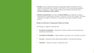 O Estado é uma sociedade politicamente organizada, dotada de soberania e de um
conjunto de instituições que regulam a vida coletiva. Ele se estrutura para garantir a
ordem, a segurança e a justiça, sendo composto por elementos essenciais como
território, população e poder político.
O Direito Constitucional é um ramo do Direito Público que estabelece as normas
fundamentais de organização do Estado e os direitos e deveres dos cidadãos. Ele define
a estrutura dos órgãos de soberania e os princípios que regem a atuação do poder
político.
Órgãos de Soberania e Organização Política do Estado
Em Portugal, os órgãos de soberania são:
 Presidente da República – Representa o Estado e garante o funcionamento das
instituições democráticas.
 Assembleia da República – Órgão legislativo que aprova leis e fiscaliza o governo.
 Governo – Responsável pela administração pública e execução das políticas.
 Tribunais – Garantem a justiça e a aplicação da lei.
 