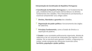 Interpretação da Constituição da República Portuguesa
A Constituição da República Portuguesa é a lei fundamental do
país, estabelecendo os princípios democráticos e os direitos
fundamentais dos cidadãos. Para interpretá-la corretamente, é
essencial compreender seus artigos sobre:
 Direitos, liberdades e garantias dos cidadãos.
 Organização do poder político e funcionamento dos órgãos
de soberania.
 Princípios fundamentais, como o Estado de Direito e a
separação de poderes.
O Estado é uma sociedade politicamente organizada, dotada de
soberania e de um conjunto de instituições que regulam a vida
coletiva. Ele se estrutura para garantir a ordem, a segurança e a
justiça, sendo composto por elementos essenciais como
território, população e poder político.
 