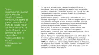Direito
Constitucional...mandat
os presidenciais~,
quando termina o
mandato , em teatro de
guerra quem substitui o
chefe de estado maior
das forças armadas, se
nao ha eleicoes , sem
consulta do povo a
quem cabe a
responsabilidade de
assumir o
representante de
estado
 Em Portugal, o mandato do Presidente da República tem a
duração de 5 anos, não podendo ser reeleito para um terceiro
mandato consecutivo. O mandato termina com a posse do novo
Presidente eleito, sendo o processo de eleição realizado por
sufrágio direto e universal23.
 No contexto de guerra, a Constituição e a lei ordinária não
preveem a prorrogação automática do mandato presidencial nem
a suspensão das eleições. Caso o mandato termine e não seja
possível realizar eleições (por exemplo, devido a um teatro de
guerra que impossibilite o normal funcionamento das
instituições), a Constituição não prevê expressamente uma
solução para a substituição do Chefe de Estado por via
administrativa ou militar, nem atribui a responsabilidade a outro
órgão de soberania de forma automática23.
 No que diz respeito à chefia das Forças Armadas, o Presidente da
República é, por inerência, Comandante Supremo das Forças
Armadas. O Chefe do Estado-Maior-General das Forças Armadas
(CEMGFA) é nomeado e exonerado pelo Presidente da República,
sob proposta do Governo. Em caso de ausência ou impedimento
do CEMGFA, este é substituído pelo Chefe do Estado-Maior do
ramo em funções há mais tempo6.
 