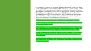 Se o mandato do Presidente termina e não há eleições, a Constituição não prevê que o
Chefe do Estado-Maior-General das Forças Armadas assuma automaticamente a chefia
do Estado. Em caso de vacatura do cargo presidencial, a Constituição determina que o
Presidente da Assembleia da República assume interinamente as funções de Presidente
da República até à eleição e posse de um novo titular. Contudo, se não for possível
realizar eleições, o quadro constitucional torna-se incerto e a solução dependeria de
decisões políticas e institucionais excecionais, eventualmente com intervenção da
Assembleia da República ou de um governo de emergência.
• O mandato presidencial termina após 5 anos ou com a posse do novo Presidente
• Em caso de vacatura, o Presidente da Assembleia da República assume interinamente
as funções de Chefe de Estado.
• Em contexto de guerra que impossibilite eleições, não há previsão constitucional clara
para a substituição definitiva do Presidente; a responsabilidade recairia, em princípio,
sobre o Presidente da Assembleia da República, até ser possível realizar eleições.
• O Chefe do Estado-Maior-General das Forças Armadas é substituído, na sua ausência,
pelo Chefe de Estado-Maior do ramo em funções há mais tempo, mas não assume a
chefia do Estado.
A responsabilidade de garantir a continuidade do Estado, em caso de fim de mandato
sem eleições, cabe, em primeira linha, ao Presidente da Assembleia da República, nos
termos constitucionais.
 