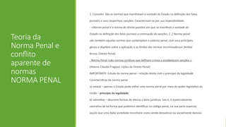 Teoria da
Norma Penal e
conflito
aparente de
normas
NORMA PENAL
1. Conceito: São as normas que manifestam a vontade do Estado na definição dos fatos
puníveis e suas respectivas sanções. Caracterizam-se por sua imperatividade.
- «Norma penal é a norma de direito positivo em que se manifesta a vontade do
Estado na definição dos fatos puníveis e cominação de sanções. [...] Norma penal
são também aquelas normas que contemplam o sistema penal, com seus princípios
gerais e dispõem sobre a aplicação e os limites das normas incriminadoras» (Aníbal
Bruno, Direito Penal)
- Norma Penal «são normas jurídicas que definem crimes e estabelecem sanções.»
(Heleno Cláudio Fragoso, Lições de Direito Penal)
IMPORTANTE: Estudo da norma penal – relação direta com o princípio da legalidade
Características da norma penal
a) estatal – apenas o Estado pode editar uma norma penal por meio do poder legislativo da
União – princípio da legalidade
b) valorativa – descreve formas de ofensa a bens jurídicos. Isto é, é essencialmente
valorativa de tal forma que podemos identificar no código penal, na sua parte especial,
aquilo que uma dada sociedade reconhece como sendo desvalioso ou socialmente danoso.
 