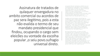 Assinatura de tratados de
qulaquer envergadura no
ambito comercial ou acordos de
paz sera ilegitimo, pois a esta
não evalida o termo de seu
mandato presidencial que
findou, ocupando o cargo sem
eleicões ou vontade da escolha
popular ,o seiu povo.sufragio
universal direto.
A A S S I N A T U R A D E T R A T A D O S C O M E R C I A I S O U
A C O R D O S D E P A Z P O R U M C H E F E D E E S T A D O
C U J O M A N D A T O T E R M I N O U E Q U E P E R M A N E C E
N O C A R G O S E M E L E I Ç Õ E S O U S E M A E S C O L H A
P O P U L A R C A R E C E D E L E G I T I M I D A D E
D E M O C R Á T I C A E J U R Í D I C A . N O S I S T E M A
C O N S T I T U C I O N A L P O R T U G U Ê S , E D E A C O R D O
C O M O D I R E I T O I N T E R N A C I O N A L
( N O M E A D A M E N T E A C O N V E N Ç Ã O D E V I E N A S O B R E
O D I R E I T O D O S T R A T A D O S ) , A V A L I D A D E D O S
A T O S I N T E R N A C I O N A I S D E P E N D E D A
C O M P E T Ê N C I A D O Ó R G Ã O Q U E O S P R A T I C A .
Q U A N D O U M P R E S I D E N T E D A R E P Ú B L I C A
P E R M A N E C E E M F U N Ç Õ E S P A R A A L É M D O T E R M O
D O S E U M A N D A T O , S E M B A S E C O N S T I T U C I O N A L
( P O R E X E M P L O , S E M E L E I Ç Õ E S O U S E M O
R E S P A L D O D A V O N T A D E P O P U L A R ) , Q U A L Q U E R
A T O P R A T I C A D O – I N C L U I N D O A A S S I N A T U R A ,
R A T I F I C A Ç Ã O , V E T O O U R E V O G A Ç Ã O D E
T R A T A D O S – P O D E S E R C O N S I D E R A D O I L E G Í T I M O
E I N V Á L I D O . I S T O P O R Q U E A S U A L E G I T I M I D A D E
D E M O C R Á T I C A C E S S O U C O M O T E R M O D O
M A N D A T O , N Ã O T E N D O O C O N S E N T I M E N T O
P O P U L A R P A R A R E P R E S E N T A R O E S T A D O E M
C O M P R O M I S S O S I N T E R N A C I O N A I S .
N O C A S O P O R T U G U Ê S , A C O N S T I T U I Ç Ã O
D E T E R M I N A Q U E O M A N D A T O P R E S I D E N C I A L
T E R M I N A C O M A P O S S E D O N O V O P R E S I D E N T E
E L E I T O , E Q U E , E M C A S O D E V A C A T U R A , A S
F U N Ç Õ E S S Ã O A S S U M I D A S I N T E R I N A M E N T E P E L O
P R E S I D E N T E D A A S S E M B L E I A D A R E P Ú B L I C A A T É
N O V A S E L E I Ç Õ E S . A A S S I N A T U R A D E T R A T A D O S É
U M A C O M P E T Ê N C I A E X C L U S I V A D O C H E F E D E
E S T A D O E M F U N Ç Õ E S L E G Í T I M A S , A P Ó S
A P R O V A Ç Ã O D O S Ó R G Ã O S C O M P E T E N T E S
( G O V E R N O E A S S E M B L E I A D A R E P Ú B L I C A ) . S E O
C A R G O F O R O C U P A D O S E M L E G I T I M I D A D E , O S
A T O S P R A T I C A D O S N E S S E P E R Í O D O P O D E M S E R
J U R I D I C A M E N T E C O N T E S T A D O S E C O N S I D E R A D O S
N U L O S P O R F A L T A D E C O M P E T Ê N C I A .
 