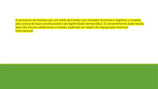 A assinatura de tratados por um chefe de Estado cujo mandato terminou é ilegítima e inválida,
pois carece de base constitucional e de legitimidade democrática. O consentimento dado nesses
atos não vincula validamente o Estado, podendo ser objeto de impugnação interna e
internacional
 