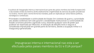 Impugnacao interna e internacional nao esta a ser
efectuada pelos paises membros da EU e EUA porque?
A ausência de impugnação interna e internacional por parte dos países membros da União Europeia (UE)
e dos Estados Unidos da América (EUA) relativamente à legitimidade do exercício do poder presidencial
na Ucrânia, mesmo após o termo formal do mandato, pode ser explicada por vários fatores políticos,
estratégicos e contextuais:
•Prioridade à estabilidade e continuidade do Estado: Em contexto de guerra, a prioridade
dos aliados ocidentais tem sido garantir a estabilidade institucional e a continuidade do
Estado ucraniano perante a agressão russa, evitando qualquer vazio de poder que
pudesse ser explorado por Moscovo. A realização de eleições livres e seguras é
considerada impraticável em grande parte do território, devido à ocupação militar e à
insegurança generalizada.
 