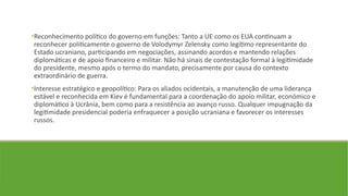 •Reconhecimento político do governo em funções: Tanto a UE como os EUA continuam a
reconhecer politicamente o governo de Volodymyr Zelensky como legítimo representante do
Estado ucraniano, participando em negociações, assinando acordos e mantendo relações
diplomáticas e de apoio financeiro e militar. Não há sinais de contestação formal à legitimidade
do presidente, mesmo após o termo do mandato, precisamente por causa do contexto
extraordinário de guerra.
•Interesse estratégico e geopolítico: Para os aliados ocidentais, a manutenção de uma liderança
estável e reconhecida em Kiev é fundamental para a coordenação do apoio militar, económico e
diplomático à Ucrânia, bem como para a resistência ao avanço russo. Qualquer impugnação da
legitimidade presidencial poderia enfraquecer a posição ucraniana e favorecer os interesses
russos.
 