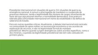 •Precedente internacional em situações de guerra: Em situações de guerra ou
emergência nacional, é comum a prorrogação de mandatos e a suspensão de
processos eleitorais, sendo a legitimidade dos titulares de cargos reconhecida de
facto até que seja possível retomar a normalidade democrática. Esta prática é
tolerada pela comunidade internacional em nome da estabilidade e da defesa da
soberania do Estado.
•Foco em outras questões críticas: Atualmente, o debate internacional está centrado
na continuidade do apoio militar, na reconstrução económica e nos acordos de
exploração de recursos, e não na legitimidade formal do mandato
presidencial. Mesmo quando surgem divergências sobre acordos específicos, como o
dos minerais, a questão da legitimidade presidencial não tem sido colocada em
primeiro plano.
 