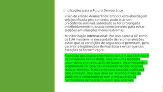 Implicações para o Futuro Democrático
•Risco de erosão democrática: Embora esta abordagem
seja justificada pelo contexto, pode criar um
precedente sensível, sobretudo se for prolongada
indefinidamente ou usada como pretexto para evitar
eleições em situações menos extremas.
•Monitorização internacional: Por isso, tanto a UE como
os EUA insistem na necessidade de retomar eleições
assim que as condições de segurança o permitam, para
garantir a legitimidade democrática e evitar que tais
exceções se tornem regra.
A posição dos Estados-membros da UE e dos EUA não é
de conivência com o ilícito, mas sim uma resposta
pragmática a uma situação de guerra, reconhecendo a
legitimidade de Zelensky enquanto não for possível
realizar eleições. Trata-se de uma exceção justificada
pelo contexto, mas que deve ser acompanhada de
vigilância e compromisso com a restauração da
normalidade democrática assim que possível.
 