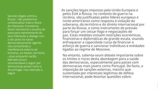 Sancoes ilegais contra a
Russia : não poderemos
contextualizar todo o factor
de interesses monetarios
factor transversal a escolha do
povo para representante do
seus interesses e dialogo com
o seu povo na nacao
democraticamente vigente,
nao concentindo a
interferencia externa de
terceiros, ao estado, territorio
, povo enquanto nacão,
exemplo pouco
recomendavel a seguir por
democracias joviais como a
de portugal, mau exemplo a
seguir.
As sanções legais impostas pela União Europeia e
pelos EUA à Rússia, no contexto da guerra na
Ucrânia, são justificadas pelos líderes europeus e
norte-americanos como resposta à violação da
soberania, do território e do direito internacional por
parte da Rússia, e como instrumento de pressão
para forçar um cessar-fogo e negociações de
paz. Estas medidas incluem restrições económicas,
financeiras e diplomáticas de grande escala, visando
enfraquecer a capacidade russa de financiar o
esforço de guerra e sancionar indivíduos e entidades
ligados ao regime de Moscovo.
No entanto, salienta-seum debate importante sobre
os limites e riscos desta abordagem para a saúde
das democracias, especialmente para países com
democracias mais jovens como Portugal. De facto, a
imposição de sanções externas, mesmo que
sustentada por interesses legítimos de defesa
internacional, pode levantar questões sobre:
 