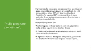 “nulla pena sine
processum”,
O princípio nulla poena sine processu significa que ninguém
pode ser punido sem um devido processo legal. Ele está
consagrado no artigo 29.º, n.º 1 da Constituição da
República Portuguesa (CRP) e reforça a ideia de que a
aplicação de penas deve seguir um procedimento justo e
legalmente estabelecido.
Esse princípio garante que:
•Nenhuma pena pode ser aplicada sem um julgamento
justo, onde o arguido tenha direito à defesa.
•O Estado não pode punir arbitrariamente, devendo seguir
um processo legal adequado.
•A dignidade humana do arguido é respeitada, garantindo-
lhe direitos fundamentais ao longo do processo penal.
 