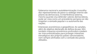 •Soberania nacional e autodeterminação: A escolha
dos representantes do povo e o diálogo interno são
pilares da democracia. A interferência externa,
mesmo quando visa defender valores democráticos,
pode ser vista como um precedente perigoso se não
respeitar a vontade popular e a autonomia das
nações.
•Interesses económicos e geopolíticos: As sanções,
além do objetivo declarado de defesa da paz, têm
também impactos económicos profundos e podem
ser instrumentalizadas para proteger interesses
estratégicos dos próprios países sancionadores,
nem sempre alinhados com a vontade dos povos
afetados.
 