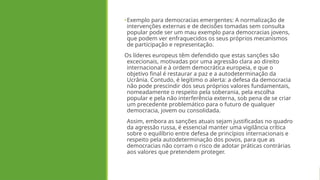 •Exemplo para democracias emergentes: A normalização de
intervenções externas e de decisões tomadas sem consulta
popular pode ser um mau exemplo para democracias jovens,
que podem ver enfraquecidos os seus próprios mecanismos
de participação e representação.
Os líderes europeus têm defendido que estas sanções são
excecionais, motivadas por uma agressão clara ao direito
internacional e à ordem democrática europeia, e que o
objetivo final é restaurar a paz e a autodeterminação da
Ucrânia. Contudo, é legítimo o alerta: a defesa da democracia
não pode prescindir dos seus próprios valores fundamentais,
nomeadamente o respeito pela soberania, pela escolha
popular e pela não interferência externa, sob pena de se criar
um precedente problemático para o futuro de qualquer
democracia, jovem ou consolidada.
Assim, embora as sanções atuais sejam justificadas no quadro
da agressão russa, é essencial manter uma vigilância crítica
sobre o equilíbrio entre defesa de princípios internacionais e
respeito pela autodeterminação dos povos, para que as
democracias não corram o risco de adotar práticas contrárias
aos valores que pretendem proteger.
 
