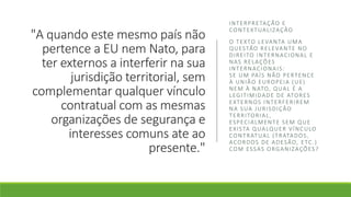 "A quando este mesmo país não
pertence a EU nem Nato, para
ter externos a interferir na sua
jurisdição territorial, sem
complementar qualquer vínculo
contratual com as mesmas
organizações de segurança e
interesses comuns ate ao
presente."
INTERPRETAÇÃO E
CONTEXTUALIZAÇÃO
O TEXTO LEVANTA UMA
QUESTÃO RELEVANTE NO
DIREITO INTERNACIONAL E
NAS RELAÇÕES
INTERNACIONAIS:
SE UM PAÍS NÃO PERTENCE
À UNIÃO EUROPEIA (UE)
NEM À NATO, QUAL É A
LEGITIMIDADE DE ATORES
EXTERNOS INTERFERIREM
NA SUA JURISDIÇÃO
TERRITORIAL,
ESPECIALMENTE SEM QUE
EXISTA QUALQUER VÍNCULO
CONTRATUAL (TRATADOS,
ACORDOS DE ADESÃO, ETC.)
COM ESSAS ORGANIZAÇÕES?
 