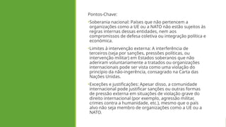 Pontos-Chave:
•Soberania nacional: Países que não pertencem a
organizações como a UE ou a NATO não estão sujeitos às
regras internas dessas entidades, nem aos
compromissos de defesa coletiva ou integração política e
económica.
•Limites à intervenção externa: A interferência de
terceiros (seja por sanções, pressões políticas, ou
intervenção militar) em Estados soberanos que não
aderiram voluntariamente a tratados ou organizações
internacionais pode ser vista como uma violação do
princípio da não-ingerência, consagrado na Carta das
Nações Unidas.
•Exceções e justificações: Apesar disso, a comunidade
internacional pode justificar sanções ou outras formas
de pressão externa em situações de violação grave do
direito internacional (por exemplo, agressão militar,
crimes contra a humanidade, etc.), mesmo que o país
alvo não seja membro de organizações como a UE ou a
NATO.
 