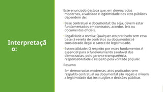 Interpretaçã
o:
Este enunciado destaca que, em democracias
modernas, a validade e legitimidade dos atos públicos
dependem de:
•Base contratual e documental: Ou seja, devem estar
fundamentados em contratos, acordos, leis ou
documentos oficiais.
•Ilegalidade a revelia: Qualquer ato praticado sem essa
base (à revelia de contratos ou documentos) é
considerado ilegal e carece de legitimidade.
•Essencialidade: O respeito por estes fundamentos é
essencial para o funcionamento saudável das
democracias, pois garante transparência,
responsabilidade e respeito pela vontade popular.
Resumo
Em democracias modernas, atos praticados sem
respaldo contratual ou documental são ilegais e minam
a legitimidade das instituições e decisões públicas
 