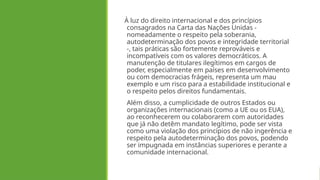 À luz do direito internacional e dos princípios
consagrados na Carta das Nações Unidas -
nomeadamente o respeito pela soberania,
autodeterminação dos povos e integridade territorial
-, tais práticas são fortemente reprováveis e
incompatíveis com os valores democráticos. A
manutenção de titulares ilegítimos em cargos de
poder, especialmente em países em desenvolvimento
ou com democracias frágeis, representa um mau
exemplo e um risco para a estabilidade institucional e
o respeito pelos direitos fundamentais.
Além disso, a cumplicidade de outros Estados ou
organizações internacionais (como a UE ou os EUA),
ao reconhecerem ou colaborarem com autoridades
que já não detêm mandato legítimo, pode ser vista
como uma violação dos princípios de não ingerência e
respeito pela autodeterminação dos povos, podendo
ser impugnada em instâncias superiores e perante a
comunidade internacional.
 