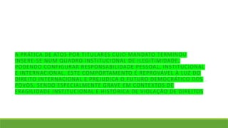 A PRÁTICA DE ATOS POR TITULARES CUJO MANDATO TERMINOU
INSERE-SE NUM QUADRO INSTITUCIONAL DE ILEGITIMIDADE,
PODENDO CONFIGURAR RESPONSABILIDADE PESSOAL, INSTITUCIONAL
E INTERNACIONAL. ESTE COMPORTAMENTO É REPROVÁVEL À LUZ DO
DIREITO INTERNACIONAL E PREJUDICA O FUTURO DEMOCRÁTICO DOS
POVOS, SENDO ESPECIALMENTE GRAVE EM CONTEXTOS DE
FRAGILIDADE INSTITUCIONAL E HISTÓRICA DE VIOLAÇÃO DE DIREITOS
 