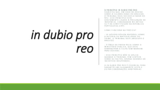 in dubio pro
reo
O P R I N C Í P I O I N D U B I O P R O R E O
S I G N I F I C A Q U E , E M C A S O D E D Ú V I D A
S O B R E A C U L PA B I L I D A D E D O A R G U I D O ,
O T R I B U N A L D E V E D E C I D I R A FAV O R D O
R É U . E S S E P R I N C Í P I O E S TÁ
D I R E TA M E N T E L I G A D O À P R E S U N Ç Ã O D E
I N O C Ê N C I A , C O N S A G R A D A N O A R T I G O
3 2 . º D A C O N S T I T U I Ç Ã O D A R E P Ú B L I C A
P O R T U G U E S A ( C R P ) .
C O M O F U N C I O N A N A P R ÁT I C A ?
- S E H O U V E R D Ú V I D A R A Z O ÁV E L S O B R E
A A U T O R I A O U M AT E R I A L I D A D E D O
C R I M E , O T R I B U N A L D E V E A B S O LV E R O
A R G U I D O .
- O Ô N U S D A P R O VA R E C A I S O B R E O
M I N I S T É R I O P Ú B L I C O , Q U E D E V E
D E M O N S T R A R A C U L PA S E M M A R G E M
PA R A D Ú V I D A S .
- E S S E P R I N C Í P I O N Ã O S E A P L I C A
Q U A N D O O T R I B U N A L T E M C E R T E Z A
S O B R E O S FA C T O S , A P E N A S Q U A N D O H Á
I N C E R T E Z A I N S U P E R ÁV E L .
O I N D U B I O P R O R E O É E S S E N C I A L PA R A
G A R A N T I R U M J U L G A M E N T O J U S T O E
E V I TA R C O N D E N A Ç Õ E S A R B I T R Á R I A S
 
