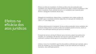 Efeitos na
eficácia dos
atos jurídicos
Eficácia na esfera do mandatário: Os efeitos jurídicos dos atos praticados pelo
mandatário sem representação incidem diretamente sobre o próprio mandatário, e não
sobre o mandante. Assim, perante terceiros, é o mandatário que responde pelos
direitos e obrigações resultantes desses atos.
Obrigação de transferência: Apesar disso, o mandatário tem o dever jurídico de
transferir para o mandante os direitos adquiridos em execução do mandato (art.
1181.º, n.º 1 do Código Civil).
Ineficácia direta perante o mandante: Os atos jurídicos praticados nestas condições não
produzem efeitos diretos na esfera jurídica do mandante perante terceiros, exceto se
houver uma ratificação expressa por parte do mandante.
Proteção dos terceiros de boa-fé: Mesmo que os terceiros saibam da existência do
mandato, se o mandatário não declarar que atua em nome do mandante, os atos
continuam a produzir efeitos apenas na sua própria esfera jurídica.
Limites e riscos: Se o mandatário agir fora dos poderes conferidos (por exemplo, após o
termo do mandato ou sem procuração válida), os atos são ineficazes em relação ao
mandante, salvo ratificação posterior
 