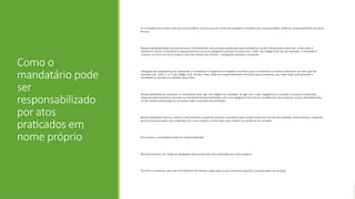 Como o
mandatário pode
ser
responsabilizado
por atos
praticados em
nome próprio
O mandatário que pratica atos em nome próprio, mesmo que por conta do mandante (mandato sem representação), pode ser responsabilizado de várias
formas:
Responsabilidade direta perante terceiros: Os efeitos dos atos jurídicos praticados pelo mandatário recaem diretamente sobre ele, e não sobre o
mandante. Assim, o mandatário adquire direitos e assume obrigações perante terceiros (art. 1180.º do Código Civil). Se, por exemplo, o mandatário
comprar um bem em nome próprio, será ele o titular dos direitos e obrigações perante o vendedor.
Obrigação de transferência ao mandante: O mandatário é legalmente obrigado a transferir para o mandante os direitos adquiridos em execução do
mandato (art. 1181.º, n.º 1 do Código Civil). Se não o fizer, pode ser responsabilizado civilmente pelo mandante, que pode exigir judicialmente a
transferência dos bens ou direitos adquiridos.
Responsabilidade por prejuízos: O mandatário deve agir com diligência e lealdade. Se agir com culpa, negligência ou exceder os poderes conferidos,
responde pelos prejuízos causados ao mandante (responsabilidade civil). Esta obrigação inclui danos causados por atos próprios ou por substabelecidos,
se não houver autorização ou se houver culpa na escolha do substituto.
Responsabilidade interna e externa: Internamente, responde perante o mandante pelo cumprimento do contrato de mandato. Externamente, responde
perante terceiros pelos atos praticados em nome próprio, mesmo que estes saibam da existência do mandato.
Em resumo, o mandatário pode ser responsabilizado:
Perante terceiros, por todas as obrigações decorrentes dos atos praticados em nome próprio.
Perante o mandante, pela não transferência dos direitos adquiridos ou por eventuais prejuízos causados pela sua conduta
 