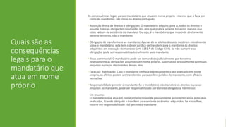 Quais são as
consequências
legais para o
mandatário que
atua em nome
próprio
As consequências legais para o mandatário que atua em nome próprio - mesmo que o faça por
conta do mandante - são claras no direito português:
• Assunção direta de direitos e obrigações: O mandatário adquire, para si, todos os direitos e
assume todas as obrigações resultantes dos atos que pratica perante terceiros, mesmo que
estes saibam da existência do mandato. Ou seja, é o mandatário que responde diretamente
perante terceiros, não o mandante.
• Obrigação de transferência ao mandante: Apesar de os efeitos dos atos incidirem inicialmente
sobre o mandatário, este tem o dever jurídico de transferir para o mandante os direitos
adquiridos em execução do mandato (art. 1181.º do Código Civil). Se não cumprir essa
obrigação, pode ser responsabilizado civilmente pelo mandante.
• Risco patrimonial: O mandatário pode ser demandado judicialmente por terceiros
relativamente às obrigações assumidas em nome próprio, suportando pessoalmente eventuais
prejuízos ou riscos decorrentes desses atos.
• Exceção - Ratificação: Caso o mandante ratifique expressamente o ato praticado em nome
próprio, os efeitos podem ser transferidos para a esfera jurídica do mandante, com eficácia
retroativa.
• Responsabilidade perante o mandante: Se o mandatário não transfere os direitos ou causa
prejuízos ao mandante, pode ser responsabilizado por danos e obrigado a indemnizar.
Em resumo:
O mandatário que atua em nome próprio responde pessoalmente perante terceiros pelos atos
praticados, ficando obrigado a transferir ao mandante os direitos adquiridos. Se não o fizer,
incorre em responsabilidade civil perante o mandante
 