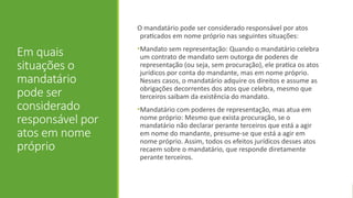 Em quais
situações o
mandatário
pode ser
considerado
responsável por
atos em nome
próprio
O mandatário pode ser considerado responsável por atos
praticados em nome próprio nas seguintes situações:
•Mandato sem representação: Quando o mandatário celebra
um contrato de mandato sem outorga de poderes de
representação (ou seja, sem procuração), ele pratica os atos
jurídicos por conta do mandante, mas em nome próprio.
Nesses casos, o mandatário adquire os direitos e assume as
obrigações decorrentes dos atos que celebra, mesmo que
terceiros saibam da existência do mandato.
•Mandatário com poderes de representação, mas atua em
nome próprio: Mesmo que exista procuração, se o
mandatário não declarar perante terceiros que está a agir
em nome do mandante, presume-se que está a agir em
nome próprio. Assim, todos os efeitos jurídicos desses atos
recaem sobre o mandatário, que responde diretamente
perante terceiros.
 