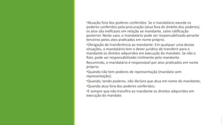 •Atuação fora dos poderes conferidos: Se o mandatário excede os
poderes conferidos pela procuração (atua fora do âmbito dos poderes),
os atos são ineficazes em relação ao mandante, salvo ratificação
posterior. Neste caso, o mandatário pode ser responsabilizado perante
terceiros pelos atos praticados em nome próprio.
•Obrigação de transferência ao mandante: Em qualquer uma destas
situações, o mandatário tem o dever jurídico de transferir para o
mandante os direitos adquiridos em execução do mandato. Se não o
fizer, pode ser responsabilizado civilmente pelo mandante.
Resumindo, o mandatário é responsável por atos praticados em nome
próprio:
•Quando não tem poderes de representação (mandato sem
representação);
•Quando, tendo poderes, não declara que atua em nome do mandante;
•Quando atua fora dos poderes conferidos;
•E sempre que não transfira ao mandante os direitos adquiridos em
execução do mandato
 