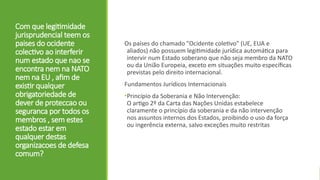 Com que legitimidade
jurisprudencial teem os
paises do ocidente
colectivo ao interferir
num estado que nao se
encontra nem na NATO
nem na EU , afim de
existir qualquer
obrigatoriedade de
dever de proteccao ou
seguranca por todos os
membros , sem estes
estado estar em
qualquer destas
organizacoes de defesa
comum?
Os países do chamado "Ocidente coletivo" (UE, EUA e
aliados) não possuem legitimidade jurídica automática para
intervir num Estado soberano que não seja membro da NATO
ou da União Europeia, exceto em situações muito específicas
previstas pelo direito internacional.
Fundamentos Jurídicos Internacionais
•Princípio da Soberania e Não Intervenção:
O artigo 2º da Carta das Nações Unidas estabelece
claramente o princípio da soberania e da não intervenção
nos assuntos internos dos Estados, proibindo o uso da força
ou ingerência externa, salvo exceções muito restritas
 