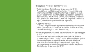 Exceções à Proibição de Intervenção:
•Autorização do Conselho de Segurança da ONU:
A única base jurídica universalmente reconhecida para
intervenção militar (ou outras formas de coerção) num
Estado soberano é a autorização expressa do Conselho
de Segurança das Nações Unidas, geralmente ao abrigo
do Capítulo VII da Carta da ONU, em resposta a ameaças
à paz, quebras da paz ou atos de agressão.
•Legítima Defesa:
O uso da força também é permitido em caso de legítima
defesa, individual ou coletiva, após um ataque armado,
conforme o artigo 51 da Carta da ONU.
•Intervenção Humanitária e Responsabilidade de Proteger
(R2P):
Em casos extremos de violações massivas de direitos
humanos (genocídio, crimes contra a humanidade), parte
da doutrina internacional defende a legitimidade de
intervenções humanitárias, mas mesmo estas são
controversas e, em princípio, requerem autorização do
Conselho de Segurança da ONU
 