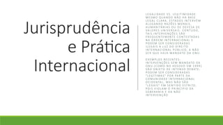 Jurisprudência
e Prática
Internacional
LEGA LIDA D E VS . LEG IT IMI DA D E :
MES MO Q UA N D O N ÃO HÁ BA S E
LEGA L CL A RA , ESTA D O S IN T E RV Ê M
A LEG A N D O RA ZÕ ES MO RA IS ,
H UM A N ITÁ RIA S O U D E D E F ESA D E
VA LO RES U N IV ERSA IS . CO N T U D O,
TA I S I N TE RV E N ÇÕ ES SÃO
F R EQ UE N TE M EN T E CO N T ESTA DA S
N A O RD E M IN TE RN AC IO N A L E
P O D EM SE R CO N SI D E RA DA S
ILEG A IS À LU Z D O D IR E ITO
IN T E RN AC IO N A L P Ú BL ICO, A NÃ O
S E R Q U E H A JA MA N DATO DA O N U.
E X EM P LO S RECE N T ES :
IN T E RV E NÇÕ ES S EM MA N DATO DA
O N U ( CO M O N O KO S OVO EM 1 9 9 9 )
SÃO O B J E TO D E IN T EN S O D E BATE :
P O D EM SE R CO N SI D E RA DA S
"LEG ÍTI MA S" P O R PA RTE DA
CO MU N IDA D E IN TE R NA CI O N A L
O C ID EN TA L , MA S N ÃO SÃO
"LEG A IS " E M S E N TI D O ESTR ITO,
P O I S V IO L A M O P R IN C ÍP I O DA
S O B E RA N IA E DA N ÃO
IN T E RV E NÇ ÃO
 