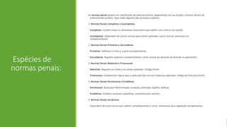 Espécies de
normas penais:
As normas penais podem ser classificadas de diversas formas, dependendo da sua função e alcance dentro do
ordenamento jurídico. Aqui estão algumas das principais espécies:
1. Normas Penais Completas e Incompletas
• Completas: Contêm todos os elementos necessários para definir um crime e sua sanção.
• Incompletas: Dependem de outras normas para serem aplicadas, como normas remissivas ou
complementares.
2. Normas Penais Primárias e Secundárias
• Primárias: Definem o crime e a pena correspondente.
• Secundárias: Regulam aspectos complementares, como causas de exclusão da ilicitude ou agravantes.
3. Normas Penais Materiais e Processuais
• Materiais: Regulam os crimes e as penas (exemplo: Código Penal).
• Processuais: Estabelecem regras para a aplicação das normas materiais (exemplo: Código de Processo Penal).
4. Normas Penais Permissivas e Proibitivas
• Permissivas: Autorizam determinadas condutas (exemplo: legítima defesa).
• Proibitivas: Proíbem condutas específicas, estabelecendo sanções.
5. Normas Penais em Branco
• Dependem de outra norma para definir completamente o crime, remetendo para legislação complementar.
 