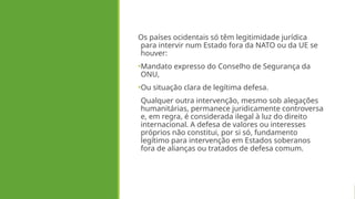 Os países ocidentais só têm legitimidade jurídica
para intervir num Estado fora da NATO ou da UE se
houver:
•Mandato expresso do Conselho de Segurança da
ONU,
•Ou situação clara de legítima defesa.
Qualquer outra intervenção, mesmo sob alegações
humanitárias, permanece juridicamente controversa
e, em regra, é considerada ilegal à luz do direito
internacional. A defesa de valores ou interesses
próprios não constitui, por si só, fundamento
legítimo para intervenção em Estados soberanos
fora de alianças ou tratados de defesa comum.
 