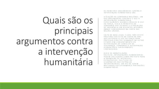 Quais são os
principais
argumentos contra
a intervenção
humanitária
O S P R I N C I PA I S A R G U M E N T O S C O N T R A A
I N T E R V E N Ç Ã O H U M A N I TÁ R I A S Ã O :
V I O L A Ç Ã O D A S O B E R A N I A N A C I O N A L : U M
D O S A R G U M E N T O S C E N T R A I S É Q U E A
I N T E R V E N Ç Ã O H U M A N I TÁ R I A ,
E S P E C I A L M E N T E Q U A N D O E N V O LV E O U S O
D A F O R Ç A , V I O L A O P R I N C Í P I O D A
S O B E R A N I A D O S E S TA D O S E A P R O I B I Ç Ã O
D E I N G E R Ê N C I A E M A S S U N T O S I N T E R N O S ,
A M B O S C O N S A G R A D O S N A C A R TA D A S
N A Ç Õ E S U N I D A S .
FA LTA D E B A S E L E G A L C L A R A : N Ã O E X I S T E
P R E V I S Ã O E X P L Í C I TA N A C A R TA D A O N U
Q U E A U T O R I Z E O U S O D A F O R Ç A PA R A
P R O T E G E R D I R E I T O S H U M A N O S E M O U T R O
E S TA D O S E M C O N S E N T I M E N T O O U
A U T O R I Z A Ç Ã O D O C O N S E L H O D E
S E G U R A N Ç A , T O R N A N D O A I N T E R V E N Ç Ã O
H U M A N I TÁ R I A J U R I D I C A M E N T E
C O N T R O V E R S A .
R I S C O D E M A N I P U L A Ç Ã O
P O L Í T I C A : I N T E R V E N Ç Õ E S H U M A N I TÁ R I A S
P O D E M S E R U S A D A S C O M O P R E T E X T O PA R A
A P R O M O Ç Ã O D E I N T E R E S S E S
E S T R AT É G I C O S , P O L Í T I C O S O U
E C O N Ô M I C O S D A S P O T Ê N C I A S
I N T E R V E N I E N T E S , E M V E Z D E S E R E M
M O T I VA D A S E X C L U S I VA M E N T E P O R R A Z Õ E S
H U M A N I TÁ R I A S
 