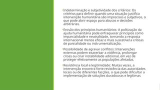 •Indeterminação e subjetividade dos critérios: Os
critérios para definir quando uma situação justifica
intervenção humanitária são imprecisos e subjetivos, o
que pode abrir espaço para abusos e decisões
arbitrárias.
•Erosão dos princípios humanitários: A politização da
ajuda humanitária pode enfraquecer princípios como
imparcialidade e neutralidade, tornando a resposta
internacional menos eficaz e mais suscetível a críticas
de parcialidade ou instrumentalização.
•Possibilidade de agravar conflitos: Intervenções
externas podem exacerbar a violência, prolongar
crises ou criar instabilidade adicional, em vez de
proteger efetivamente as populações afetadas.
•Resistência local e legitimidade: Muitas vezes, a
intervenção encontra forte resistência das autoridades
locais ou de diferentes facções, o que pode dificultar a
implementação de soluções duradouras e legítimas
 