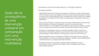 Quais são as
consequências
de uma
intervenção
unilateral em
comparação
com uma
intervenção
multilateral
Consequências de uma intervenção unilateral vs. intervenção multilateral
Intervenção Unilateral
• Legitimidade internacional reduzida: Intervenções unilaterais, ou seja, conduzidas por
um único Estado ou por uma coligação restrita sem amplo apoio internacional, tendem
a ser vistas como menos legítimas pela comunidade internacional. Falta-lhes o respaldo
de organismos multilaterais como a ONU, o que pode gerar contestação e isolamento
diplomático.
• Risco de abuso de poder e interesses próprios: A ação unilateral pode ser interpretada
como motivada por interesses estratégicos, políticos ou económicos do(s)
interveniente(s), em vez de objetivos humanitários ou de segurança coletiva. Isso pode
minar a confiança internacional e incentivar outros Estados a agir da mesma forma.
• Resistência e instabilidade: Países ou populações afetadas tendem a resistir mais
fortemente a intervenções unilaterais, que são vistas como imposição externa. Isso
pode prolongar conflitos, dificultar a reconstrução e aumentar o sofrimento civil.
• Responsabilidade e custos concentrados: O Estado interveniente assume sozinho os
custos políticos, económicos e militares da operação, e também a responsabilidade por
eventuais fracassos ou violações de direitos humanos.
• Precedente perigoso: Intervenções unilaterais podem enfraquecer normas
internacionais, como a soberania dos Estados, e abrir precedentes para futuras
intervenções arbitrárias
 